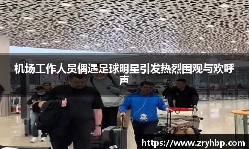 机场工作人员偶遇足球明星引发热烈围观与欢呼声