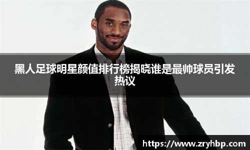黑人足球明星颜值排行榜揭晓谁是最帅球员引发热议