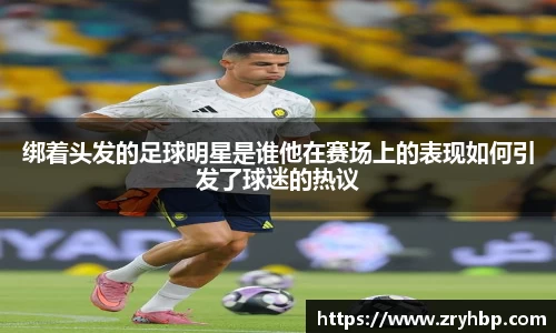 绑着头发的足球明星是谁他在赛场上的表现如何引发了球迷的热议